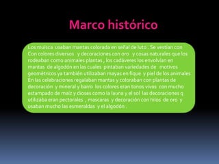 Marco históricoLos muisca  usaban mantas colorada en señal de luto . Se vestían conCon colores diversos   y decoraciones con oro   y cosas naturales que los rodeaban como animales plantas , los cadáveres los envolvían en mantas  de algodón en las cuales  pintaban variedades de   motivos  geométricos ya también utilizaban mayas en fique  y piel de los animales En las celebraciones regalaban mantas y coloraban con plantas de decoración  y mineral y barro  los colores eran tonos vivos  con mucho estampado de maíz y dioses como la launa y el sol  las decoraciones q utilizaba eran pectorales  , mascaras  y decoración con hilos  de oro  y usaban mucho las esmeraldas  y el algodón .
