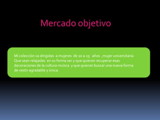 Mercado objetivoMi colección va dirigidas  a mujeres  de 20 a 25   años  ,mujer universitariaQue sean relajadas  en su forma ser y que quieran recuperar esas decoraciones de la cultura muisca  y que quieran buscar una nueva forma de vestir agradable y única.