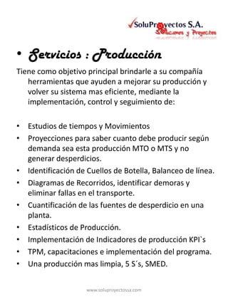 • Servicios : Producción
Tiene como objetivo principal brindarle a su compañía
   herramientas que ayuden a mejorar su producción y
   volver su sistema mas eficiente, mediante la
   implementación, control y seguimiento de:

• Estudios de tiempos y Movimientos
• Proyecciones para saber cuanto debe producir según
  demanda sea esta producción MTO o MTS y no
  generar desperdicios.
• Identificación de Cuellos de Botella, Balanceo de línea.
• Diagramas de Recorridos, identificar demoras y
  eliminar fallas en el transporte.
• Cuantificación de las fuentes de desperdicio en una
  planta.
• Estadísticos de Producción.
• Implementación de Indicadores de producción KPI`s
• TPM, capacitaciones e implementación del programa.
• Una producción mas limpia, 5 S´s, SMED.

                    www.soluproyectossa.com
 