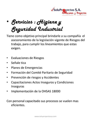 • Servicios : Higiene y
  Seguridad Industrial
Tiene como objetivo principal brindarle a su compañía el
   asesoramiento de la legislación vigente de Riesgos del
   trabajo, para cumplir los lineamientos que estas
   exigen.

• Evaluaciones de Riesgos
• Señale tica
• Planes de Emergencias
• Formación del Comité Paritario de Seguridad
• Prevención de riesgos y Accidentes
• Capacitaciones Actos Inseguros y Condiciones
  Inseguras
• Implementación de la OHSAS 18000

Con personal capacitado sus procesos se vuelen mas
   eficientes.


                    www.soluproyectossa.com
 