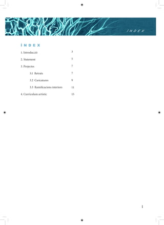 Í N D E X



Í N D E X

1. Introducció                       3

2. Statement                         5

3. Projectes                         7

       3.1 Retrats                   7

       3.2 Caricatures               9

       3.3 Ramificacions interiors   11

4. Currículum artístic               15




                                                 1
 