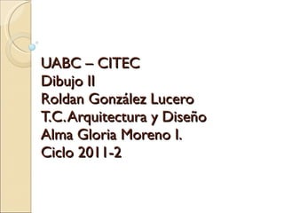 UABC – CITEC Dibujo II Roldan González Lucero T.C. Arquitectura y Diseño Alma Gloria Moreno I. Ciclo 2011-2 