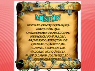 SOMOS EL CENTRO NATURISTA
       «BIOSALUD» QUE
 OFRECEREMOS PRODUCTOS DE
   MEDICINAS NATURALES ,
  BRINDANDO ATENCIÓN DE
    CALIDAD Y CALIDEZ AL
   CLIENTE, A BASE DE LOS
   VALORES: NOS GUIAN LA
PUNTUALIDAD, SOLIDARIDAD Y
      RESPONSABILIDAD.
 