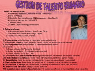 I. Datos de identificación:
     1.1 Nombres y apellidos: Jherson Eduardo Torres Vega
     1.2 DNI: 44742296
     1.3 Domicilio: Carretera Central S/N Salsipuedes – San Ramón
     1.4 Fecha de nacimiento: 23-09-1987
     1.5 Teléfono móvil:
     1.6 E-MAIL: jherson0423@hotmail.com

II. Datos familiares:
     2.1 Nombre del padre: Eduardo Juan Torres Pérez
     2.2 Nombre de la madre: Rosa Vega Taype
     2.3 Hermanos: Mirian, Mari, Glenda

III. Puesto actual: estudiante de la carrera de enfermería técnica
IV. Formación: Jherson torres vega hijo de una familia nuclear formada con valores
V. Historia profesional: estudiante de la carrera enfermería técnica
VI. Estudios:
      6.1 nivel primario: I.E “Jerónimo Jiménez”
      6.2 nivel secundario: I.E. politécnico selva central
      6.3 nivel superior: I.E.S.T.P “LAM”
VII. Conocimientos complementarios: tengo conocimiento en venta de artículos de ferretería
VIII. Habilidades desarrolladas: venta y atención al público, control de signos vitales.
IX. Capacidades: hacer las ventas honestamente, vender los productos con honestidad.
X. Nivel motivacional: la venta de las medicinas, la consejería que se dará alas personas
XI. Actitud ante el trabajo: ser responsable, honesto y la seriedad de hacer bien las cosas
XII. Preferencias laborales: trabajar en una farmacia
XIII. Expectativas de desarrollo profesional: Ir a cursos que ofrecen la municipalidad sobre productos
 