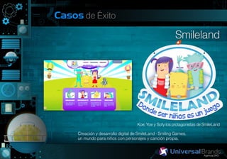 Casos de Éxito

                                                          Smileland




                                     Koe, Yoe y Sofy los protagonistas de SmileLand

     Creación y desarrollo digital de SmileLand - Smiling Games,
     un mundo para niños con personajes y canción propia.
 