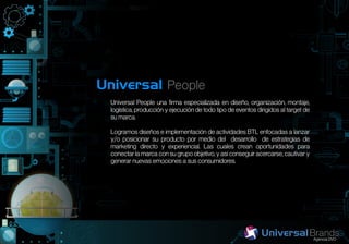 Universal People
  Universal People una firma especializada en diseño, organización, montaje,
  logística, producción y ejecución de todo tipo de eventos dirigidos al target de
  su marca.

  Logramos diseños e implementación de actividades BTL enfocadas a lanzar
  y/o posicionar su producto por medio del desarrollo de estrategias de
  marketing directo y experiencial. Las cuales crean oportunidades para
  conectar la marca con su grupo objetivo, y así conseguir acercarse, cautivar y
  generar nuevas emociones a sus consumidores.
 