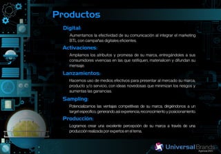Productos
 Digital:
   Aumentamos la efectividad de su comunicación al integrar el marketing
   BTL con campañas digitales eficientes.
 Activaciones:
   Ampliamos los atributos y promesa de su marca, entregándoles a sus
   consumidores vivencias en las que ratifiquen, materialicen y difundan su
   mensaje.
 Lanzamientos:
   Hacemos uso de medios efectivos para presentar al mercado su marca,
   producto y/o servicio, con ideas novedosas que minimizan los riesgos y
   aumentas las ganancias.
 Sampling:
   Potencializamos las ventajas competitivas de su marca, dirigiéndonos a un
   target específico, generando así experiencia, reconocimiento y posicionamiento.
 Producción:
   Logramos crear una excelente percepción de su marca a través de una
   producción realizada por expertos en el tema.
 