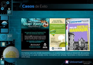Casos de Éxito




Contamos con una amplía experiencia y el recurso humano para el desarrollo de eventos
interactivos y a gran escala como, conciertos con artistas nacionales e internacionales,
entre otros.
 