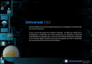 Universal R&D
 Universal R&D es la firma encargada del proceso investigativo y del desarrollo
 de nuevos productos.

 Como una de las bases de la fábrica Universal, en R&D por medio de la
 investigación y desarrollo de nuevos productos y/o proyectos, somos los
 responsables de estudiar, traer y promover las últimas tendencias existentes
 en el mercado digital. También somos los encargados de crear y desarrollar
 los nuevos proyectos internos de esta fábrica.
 