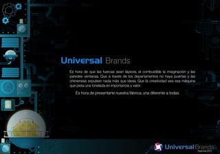 Universal Brands
  Es hora de que las tuercas sean lápices, el combustible la imaginación y las
  paredes ventanas. Que a través de los departamentos no haya puertas y las
  chimeneas expulsen nada más que ideas. Que la creatividad sea esa máquina
  que pesa una tonelada en importancia y valor.
     Es hora de presentarte nuestra fábrica, una diferente a todas.
 