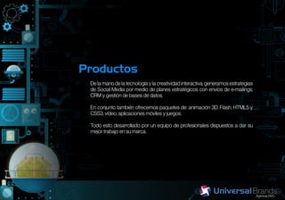Productos
 De la mano de la tecnología y la creatividad interactiva, generamos estrategias
 de Social Media por medio de planes estratégicos con envíos de e-mailings,
 CRM y gestión de bases de datos.

 En conjunto también ofrecemos paquetes de: animación 3D, Flash, HTML5 y
 CSS3, vídeo, aplicaciones móviles y juegos.

 Todo esto desarrollado por un equipo de profesionales dispuestos a dar su
 mejor trabajo en su marca.
 