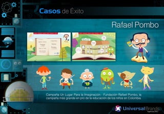 Casos de Éxito

                                                Rafael Pombo




  Campaña Un Lugar Para la Imaginación - Fundación Rafael Pombo, la
  campaña más grande en pro de la educación de los niños en Colombia.
 