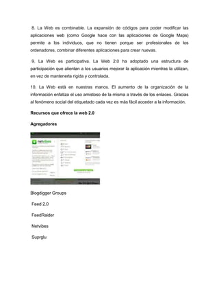 8. La Web es combinable. La expansión de códigos para poder modificar las
aplicaciones web (como Google hace con las aplicaciones de Google Maps)
permite a los individuos, que no tienen porque ser profesionales de los
ordenadores, combinar diferentes aplicaciones para crear nuevas.

9. La Web es participativa. La Web 2.0 ha adoptado una estructura de
participación que alientan a los usuarios mejorar la aplicación mientras la utilizan,
en vez de mantenerla rígida y controlada.

10. La Web está en nuestras manos. El aumento de la organización de la
información enfatiza el uso amistoso de la misma a través de los enlaces. Gracias
al fenómeno social del etiquetado cada vez es más fácil acceder a la información.

Recursos que ofrece la web 2.0

Agregadores




Blogdigger Groups

Feed 2.0

FeedRaider

Netvibes

Suprglu
 