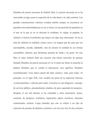 Ómnibus de poesía mexicana de Gabriel Zaid. La poesía mexicana ya se ha

convertido en algo como la expresión de la vida diaria o la vida corriente. Las

grandes construcciones retóricas resultan inútiles porque su excelencia no

garantiza una inmortalidad que ya no se desea, ni una posición de grandeza en

el arte en la que ya no se descarta lo cotidiano, lo vulgar, lo popular, lo

callejero e incluso lo proletario que llega a ser algo muy interesante. Ya no se

trata de sublimar la realidad y poner cerco a la imagen que da, para que sea

incorruptible, cerrada, indañable, sino de mostrar la realidad en sus formas

corruptibles, abiertas, que fácilmente pasarán de moda y de gusto. En este

libro el autor Gabriel Zaid nos muestra esta buena colección de poemas

llamado Ómnibus de poesía mexicana al ver el titulo me llamo la atención la

palabra Ómnibus que la verdad la desconocía, esta significa: Ómnibus

(castellanizado). Caso dativo plural del latín «omnis»: todo, para todos. Al

principio, en el siglo XIX, este vocablo era parte de la expresión francesa

«voitureomnibus»: vehículo para todos. Consistía en una diligencia -carruaje-

de servicio público, principalmente citadino, de gran capacidad de pasajeros.

Después el uso del término se ha extendido a otros menesteres: trenes,

camiones de pasajeros, trolebuses, legislación, palcos escénicos, cláusulas

contractuales, etcétera. Logre entender que este se refería a un tipo de

colección de poemas de distintas corrientes a mi me toco leer los de corriente
 