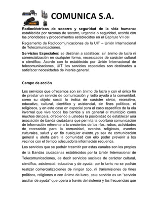 COMUNICA S.A.
Radioeléctricos de socorro y seguridad de la vida humana:
establecida por razones de socorro, urgencia o seguridad, acorde con
las prioridades y procedimientos establecidos en el Capítulo VII del
Reglamento de Radiocomunicaciones de la UIT – Unión Internacional
de Telecomunicaciones.
Servicios Especiales: se destinan a satisfacer, sin ánimo de lucro ni
comercialización en cualquier forma, necesidades de carácter cultural
o científico. Acorde con lo establecido por Unión Internacional de
telecomunicaciones, UIT, los servicios especiales son destinados a
satisfacer necesidades de interés general.


Campo de acción

Los servicios que ofrecemos son sin ánimo de lucro y con el único fin
de prestar un servicio de comunicación y radio ayuda a la comunidad.
como su objeto social lo indica de carácter cívico, recreativo,
educativo, cultural, científico y asistencial, sin fines políticos, ni
religiosos, y en este caso en especial para el caso especifico de la ola
invernal que vive todos los barrios y en general el municipio como
muchos del país, ofreciendo a ustedes la posibilidad de establecer una
asociación de banda ciudadana que permita la oportuna comunicación
de información referente a la crecientes de los ríos, robos, actividades
de recreación para la comunidad, eventos religiosos, eventos
culturales, salud y en fin cualquier evento ya sea de comunicación
general u alerta para la comunidad con ello poder prevenir a los
vecinos con el tiempo adecuado la información requerida.
Los servicios que se podrán trasmitir por estas canales son los propios
de la Bandas ciudadanas establecidos por la Unión Internacional de
Telecomunicaciones, es decir servicios sociales de carácter cultural,
científico, asistencial, educativo y de ayuda, por lo tanto no se podrán
realizar comercializaciones de ningún tipo, ni transmisiones de fines
políticos, religiones o con ánimo de lucro, este servicio es un “servicio
auxiliar de ayuda” que opera a través del sistema y las frecuencias que
 