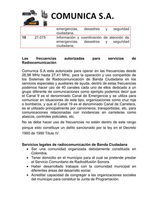 COMUNICA S.A.
                     emergencias,    desastres   y   seguridad
                     ciudadana.
10     27.075        Información y coordinación de atención de
                     emergencias,    desastres   y   seguridad
                     ciudadana.


Las    frecuencias        autorizadas       para      servicios      de
Radiocomunicación

Comunica S.A esta autorizada para operar en las frecuencias desde
26,96 MHz hasta 27,41 MHz, para la operación y uso compartido de
los Sistemas de Radiocomunicación de Banda Ciudadana en los
servicios especiales y auxiliares de ayuda, dentro de estas frecuencias
podemos hacer uso de 40 canales cada uno de ellos dedicado a un
grupo diferente de comunicaciones como ejemplo podemos decir que
el Canal 9 es el denominado Canal de Emergencia y se utiliza para
comunicar en situaciones de este tipo, organizaciones como cruz roja
o bomberos, y que el Canal 19 es el denominado Canal de Carretera,
es el utilizado principalmente por camioneros, transportistas, etc. para
comunicaciones relacionadas con incidencias en carreteras como
atascos, controles policiales, etc.
No se debe hacer uso de frecuencias no estén dentro de este rango
porque esto constituye un delito sancionado por la ley en el Decreto
1900 de 1990 Título IV.


Servicios legales de radiocomunicación de Banda Ciudadana
     Ser una comunidad organizada debidamente constituida en
     Colombia.
     Tener domicilio en el municipio para el cual se pretende prestar
     el Servicio Comunitario de Radiodifusión Sonora.
     Haber desarrollado trabajos con la comunidad municipal en
     diferentes áreas del desarrollo social.
     Acreditar capacidad de congregar a las organizaciones sociales
     del municipio para constituir la Junta de Programación.
 