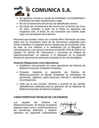COMUNICA S.A.
     No aparecer incursa en causal de inhabilidad, incompatibilidad o
     prohibición de orden constitucional o legal.
     No ser concesionario del servicio de radiodifusión sonora.
     No podrá ser concesionario del servicio por el término de cinco
     (5) años, contados a partir de la fecha de ejecutoria del
     respectivo acto, el titular de una concesión que hubiere dado
     lugar a la cancelación de la licencia.

Recuerde que acceder, hacer uso o intentar filtrar información de otras
redes que se encuentren fuera de las frecuencias asignadas para
banda ciudadana o cualquiera de los canales que se encuentren fuera
de esta, es una violación a lo establecido por el Ministerio de
comunicaciones y así como lo menciona el decreto 1704 de 2002 en el
capítulo VII artículo 26 “Infracciones y sanciones en materia de
telecomunicaciones. La violación a lo dispuesto en la presente
Resolución generará las sanciones previstas en las normas legales”

Nuestras Obligaciones como Operadores:
    Establecer comunicación con otros operadores del Sistema de
    Radiocomunicación de Banda Ciudadana.
     Cooperar    mediante       la   operación   del    Sistema    de
     Radiocomunicación de Banda Ciudadana en actividades de
     prevención, vigilancia, alerta temprana, atención y coordinación
     de emergencias.
     Velar por el uso correcto, eficiente y racional de los canales
     radioeléctricos atribuidos para la operación de los Sistemas de
     Radiocomunicación de Banda Ciudadana.


CARACTERÍSTICAS TÉCNICAS DE LOS EQUIPOS

Los     equipos    del    Sistema      de
Radiocomunicación de Banda Ciudadana
deberán operar única y exclusivamente en
las frecuencias atribuidas y deberán
satisfacer las siguientes características
 