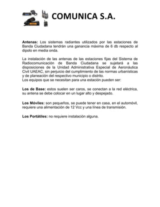 COMUNICA S.A.

Antenas: Los sistemas radiantes utilizados por las estaciones de
Banda Ciudadana tendrán una ganancia máxima de 6 db respecto al
dipolo en media onda.

La instalación de las antenas de las estaciones fijas del Sistema de
Radiocomunicación de Banda Ciudadana se sujetará a las
disposiciones de la Unidad Administrativa Especial de Aeronáutica
Civil UAEAC, sin perjuicio del cumplimiento de las normas urbanísticas
y de planeación del respectivo municipio o distrito.
Los equipos que se necesitan para una estación pueden ser:

Los de Base: estos suelen ser caros, se conectan a la red eléctrica,
su antena se debe colocar en un lugar alto y despejado.

Los Móviles: son pequeños, se puede tener en casa, en el automóvil,
requiere una alimentación de 12 Vcc y una línea de transmisión.

Los Portátiles: no requiere instalación alguna.
 
