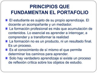 PRINCIPIOS QUE
 FUNDAMENTAN EL PORTAFOLIO
 El estudiante es sujeto de su propio aprendizaje. El
docente un acompañante y un mediador.
 La formación profesional es más que acumulación de
contenidos. Lo esencial es aprender a interrogar, a
comprender y a transformar la realidad
 La formación no es un producto, ni un resultado final.
Es un proceso.
 Es el conocimiento de sí mismo el que permite
determinar los caminos para aprender.
 Solo hay verdadero aprendizaje si existe un proceso
de reflexión crítica sobre los objetos de estudio.
 