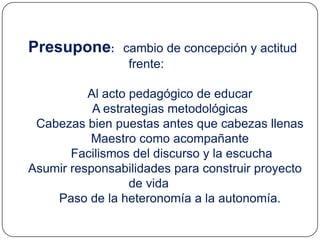 Presupone:      cambio de concepción y actitud
                 frente:

          Al acto pedagógico de educar
           A estrategias metodológicas
 Cabezas bien puestas antes que cabezas llenas
          Maestro como acompañante
       Facilismos del discurso y la escucha
Asumir responsabilidades para construir proyecto
                  de vida
    Paso de la heteronomía a la autonomía.
 