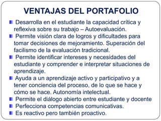 VENTAJAS DEL PORTAFOLIO
 Desarrolla en el estudiante la capacidad crítica y
reflexiva sobre su trabajo – Autoevaluación.
 Permite visión clara de logros y dificultades para
tomar decisiones de mejoramiento. Superación del
facilismo de la evaluación tradicional.
 Permite identificar intereses y necesidades del
estudiante y comprender e interpretar situaciones de
aprendizaje.
 Ayuda a un aprendizaje activo y participativo y a
tener conciencia del proceso, de lo que se hace y
cómo se hace. Autonomía intelectual.
 Permite el diálogo abierto entre estudiante y docente
 Perfecciona competencias comunicativas.
 Es reactivo pero también proactivo.
 