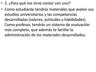 • 2. ¿Para qué me sirve contar con uno?
• Como estudiante tendrás materiales que avalen sus
  estudios universitarios y las competencias
  desarrolladas (valores, actitudes y habilidades).
  Como profesor, tendrás un sistema de evaluación
  más completo, que además te facilite la
  administración de los materiales desarrollados.
 