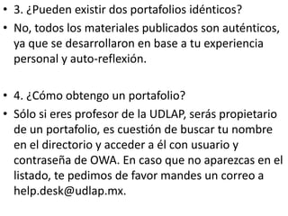 • 3. ¿Pueden existir dos portafolios idénticos?
• No, todos los materiales publicados son auténticos,
  ya que se desarrollaron en base a tu experiencia
  personal y auto-reflexión.

• 4. ¿Cómo obtengo un portafolio?
• Sólo si eres profesor de la UDLAP, serás propietario
  de un portafolio, es cuestión de buscar tu nombre
  en el directorio y acceder a él con usuario y
  contraseña de OWA. En caso que no aparezcas en el
  listado, te pedimos de favor mandes un correo a
  help.desk@udlap.mx.
 