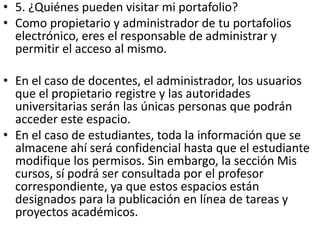 • 5. ¿Quiénes pueden visitar mi portafolio?
• Como propietario y administrador de tu portafolios
  electrónico, eres el responsable de administrar y
  permitir el acceso al mismo.

• En el caso de docentes, el administrador, los usuarios
  que el propietario registre y las autoridades
  universitarias serán las únicas personas que podrán
  acceder este espacio.
• En el caso de estudiantes, toda la información que se
  almacene ahí será confidencial hasta que el estudiante
  modifique los permisos. Sin embargo, la sección Mis
  cursos, sí podrá ser consultada por el profesor
  correspondiente, ya que estos espacios están
  designados para la publicación en línea de tareas y
  proyectos académicos.
 