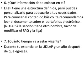 • 6. ¿Qué información debo colocar en él?
• El eP tiene una estructura definida, pero puedes
  personalizarlo para adecuarlo a tus necesidades.
  Para conocer el contenido básico, te recomendamos
  leer el documento sobre el portafolios electrónico.
  (NOTA: Si la sección tiene otro nombre, favor de
  modificar el FAQ y la liga)

• 7. ¿Cuánto tiempo va a estar vigente?
• Durante tu estancia en la UDLAP y un año después
  de que egreses.
 