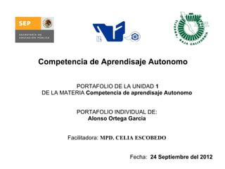 Competencia de Aprendisaje Autonomo


           PORTAFOLIO DE LA UNIDAD 1
DE LA MATERIA Competencia de aprendisaje Autonomo


           PORTAFOLIO INDIVIDUAL DE:
              Alonso Ortega Garcia


        Facilitadora: MPD. CELIA ESCOBEDO


                            Fecha:  24 Septiembre del 2012
 