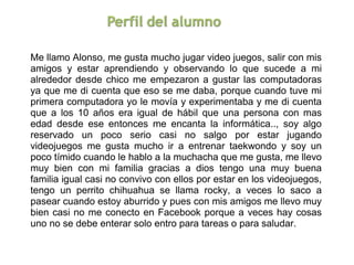 Me llamo Alonso, me gusta mucho jugar video juegos, salir con mis 
amigos  y  estar  aprendiendo  y  observando  lo  que  sucede  a  mi 
alrededor  desde  chico  me  empezaron  a  gustar  las  computadoras 
ya que me di cuenta que eso se me daba, porque cuando tuve mi 
primera computadora yo le movía y experimentaba y me di cuenta 
que  a  los  10  años  era  igual  de  hábil  que  una  persona  con  mas 
edad  desde  ese  entonces  me  encanta  la  informática..,  soy  algo 
reservado  un  poco  serio  casi  no  salgo  por  estar  jugando 
videojuegos  me  gusta  mucho  ir  a  entrenar  taekwondo  y  soy  un 
poco tímido cuando le hablo a la muchacha que me gusta, me llevo 
muy  bien  con  mi  familia  gracias  a  dios  tengo  una  muy  buena 
familia igual casi no convivo con ellos por estar en los videojuegos, 
tengo  un  perrito  chihuahua  se  llama  rocky,  a  veces  lo  saco  a 
pasear cuando estoy aburrido y pues con mis amigos me llevo muy 
bien  casi  no  me  conecto  en  Facebook  porque  a  veces  hay  cosas 
uno no se debe enterar solo entro para tareas o para saludar.
 