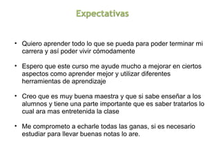 • Quiero aprender todo lo que se pueda para poder terminar mi 
  carrera y así poder vivir cómodamente

• Espero que este curso me ayude mucho a mejorar en ciertos 
  aspectos como aprender mejor y utilizar diferentes 
  herramientas de aprendizaje

• Creo que es muy buena maestra y que si sabe enseñar a los 
  alumnos y tiene una parte importante que es saber tratarlos lo 
  cual ara mas entretenida la clase

• Me comprometo a echarle todas las ganas, si es necesario 
  estudiar para llevar buenas notas lo are.
 
