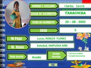 Cinthia  Lizeth  ROBLES AMPUDIA NOMBRES Y APELLIDOS LUGAR DE NACIMIENTO YANACOCHA EDAD 20 – 08 - 2003 Mi  Mamá Mi Papá FECHA DE NACIMIENTO Lucas, ROBLES  FLORES 5 Plato favorito Asado  Cuentos Favoritos Los tres cerditos La bella Durmiente Soledad, AMPUDIA AIRE 