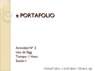 e PORTAFOLIO Actividad Nº 3 Uso de Elgg Tiempo: 1 Hora Sesión I Mónica Patiño – John Beltrán - Wilmer Angel 