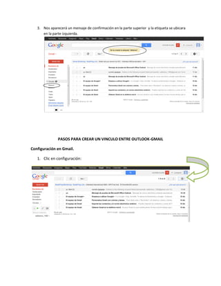 3. Nos aparecerá un mensaje de confirmación en la parte superior y la etiqueta se ubicara
      en la parte izquierda.




               PASOS PARA CREAR UN VINCULO ENTRE OUTLOOK-GMAIL

Configuración en Gmail.

   1. Clic en configuración:
 