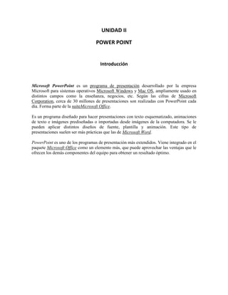 UNIDAD II

                                  POWER POINT


                                    Introducción



Microsoft PowerPoint es un programa de presentación desarrollado por la empresa
Microsoft para sistemas operativos Microsoft Windows y Mac OS, ampliamente usado en
distintos campos como la enseñanza, negocios, etc. Según las cifras de Microsoft
Corporation, cerca de 30 millones de presentaciones son realizadas con PowerPoint cada
día. Forma parte de la suiteMicrosoft Office.

Es un programa diseñado para hacer presentaciones con texto esquematizado, animaciones
de texto e imágenes prediseñadas o importadas desde imágenes de la computadora. Se le
pueden aplicar distintos diseños de fuente, plantilla y animación. Este tipo de
presentaciones suelen ser más prácticas que las de Microsoft Word.

PowerPoint es uno de los programas de presentación más extendidos. Viene integrado en el
paquete Microsoft Office como un elemento más, que puede aprovechar las ventajas que le
ofrecen los demás componentes del equipo para obtener un resultado óptimo.
 