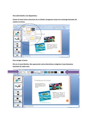 Para darle diseño a las diapositivas:

Vamos al menú inicio y hacemos clic en Diseño. Escogemos el que nos convenga haciendo clic
sombre el mismo.




Para escoger el tema:

Clic en el menú Diseños. Nos aparecerán varias alternativas y elegimos el que deseamos
haciendo clic sobre este.
 