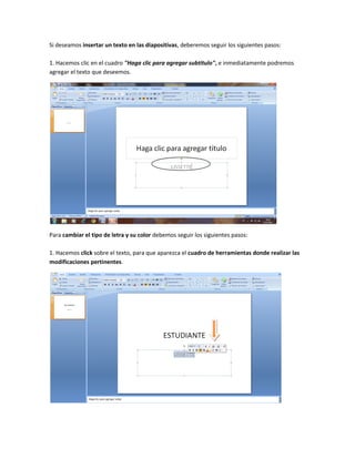 Si deseamos insertar un texto en las diapositivas, deberemos seguir los siguientes pasos:

1. Hacemos clic en el cuadro "Haga clic para agregar subtitulo", e inmediatamente podremos
agregar el texto que deseemos.




Para cambiar el tipo de letra y su color debemos seguir los siguientes pasos:

1. Hacemos click sobre el texto, para que aparezca el cuadro de herramientas donde realizar las
modificaciones pertinentes.
 