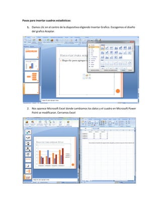 Pasos para insertar cuadros estadísticos:

   1. Damos clic en el centro de la diapositiva eligiendo Insertar Grafico. Escogemos el diseño
      del grafico Aceptar.




   2. Nos aparece Microsoft Excel donde cambiamos los datos y el cuadro en Microsoft Power
      Point se modificaran. Cerramos Excel
 