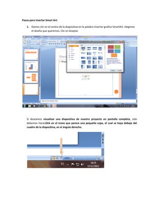 Pasos para insertar Smart Art:

   1. Damos clic en el centro de la diapositiva en la palabra Insertar grafico SmartArt. elegimos
      el diseño que queremos. Clic en Aceptar




   Si deseamos visualizar una diapositiva de nuestro proyecto en pantalla completa, sólo
   debemos hacerclick en el icono que parece una pequeña copa, el cual se haya debajo del
   cuadro de la diapositiva, en el ángulo derecho.
 