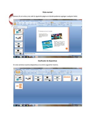 Vista normal

Damos clic en vista y nos sale la siguiente página en donde podemos agregar cualquier texto.




                                   Clasificador de dispositivas

En esta ventana nuestra diapositiva se ve de la siguiente manera.
 