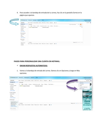 4. Para acceder a la bandeja de entrada de tu correo, haz clic en la pestaña Correo en la
     página que aparece.




PASOS PARA PERSONALIZAR UNA CUENTA EN HOTMAIL:

   ENVIAR RESPUESTAS AUTOMATICAS:

  1. Vamos a la bandeja de entrada del correo. Damos clic en Opciones y luego en Mas
     opciones:
 