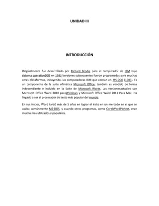 UNIDAD III




                                INTRODUCCIÓN


Originalmente fue desarrollado por Richard Brodie para el computador de IBM bajo
sistema operativoDOS en 1983.Versiones subsecuentes fueron programadas para muchas
otras plataformas, incluyendo, las computadoras IBM que corrían en MS-DOS (1983). Es
un componente de la suite ofimática Microsoft Office; también es vendido de forma
independiente e incluido en la Suite de Microsoft Works. Las versionesactuales son
Microsoft Office Word 2010 paraWindows y Microsoft Office Word 2011 Para Mac. Ha
llegado a ser el procesador de texto más popular del mundo.

En sus inicios, Word tardó más de 5 años en lograr el éxito en un mercado en el que se
usaba comúnmente MS-DOS, y cuando otros programas, como CorelWordPerfect, eran
mucho más utilizados y populares.
 