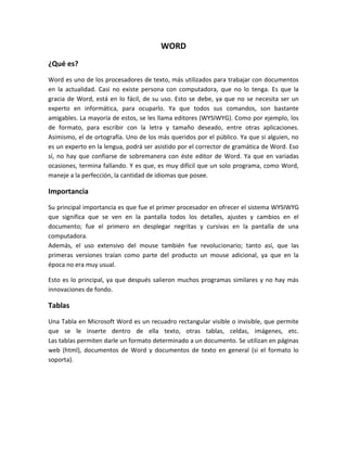 WORD
¿Qué es?
Word es uno de los procesadores de texto, más utilizados para trabajar con documentos
en la actualidad. Casi no existe persona con computadora, que no lo tenga. Es que la
gracia de Word, está en lo fácil, de su uso. Esto se debe, ya que no se necesita ser un
experto en informática, para ocuparlo. Ya que todos sus comandos, son bastante
amigables. La mayoría de estos, se les llama editores (WYSIWYG). Como por ejemplo, los
de formato, para escribir con la letra y tamaño deseado, entre otras aplicaciones.
Asimismo, el de ortografía. Uno de los más queridos por el público. Ya que si alguien, no
es un experto en la lengua, podrá ser asistido por el corrector de gramática de Word. Eso
sí, no hay que confiarse de sobremanera con éste editor de Word. Ya que en variadas
ocasiones, termina fallando. Y es que, es muy difícil que un solo programa, como Word,
maneje a la perfección, la cantidad de idiomas que posee.

Importancia
Su principal importancia es que fue el primer procesador en ofrecer el sistema WYSIWYG
que significa que se ven en la pantalla todos los detalles, ajustes y cambios en el
documento; fue el primero en desplegar negritas y cursivas en la pantalla de una
computadora.
Además, el uso extensivo del mouse también fue revolucionario; tanto así, que las
primeras versiones traían como parte del producto un mouse adicional, ya que en la
época no era muy usual.

Esto es lo principal, ya que después salieron muchos programas similares y no hay más
innovaciones de fondo.

Tablas
Una Tabla en Microsoft Word es un recuadro rectangular visible o invisible, que permite
que se le inserte dentro de ella texto, otras tablas, celdas, imágenes, etc.
Las tablas permiten darle un formato determinado a un documento. Se utilizan en páginas
web (html), documentos de Word y documentos de texto en general (si el formato lo
soporta).
 