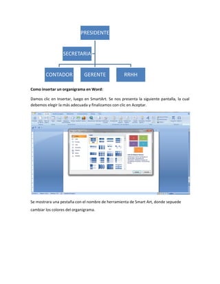 PRESIDENTE


                  SECRETARIA


        CONTADOR              GERENTE               RRHH

Como insertar un organigrama en Word:

Damos clic en Insertar, luego en SmartArt. Se nos presenta la siguiente pantalla, la cual
debemos elegir la más adecuada y finalizamos con clic en Aceptar.




Se mostrara una pestaña con el nombre de herramienta de Smart Art, donde sepuede
cambiar los colores del organigrama.
 
