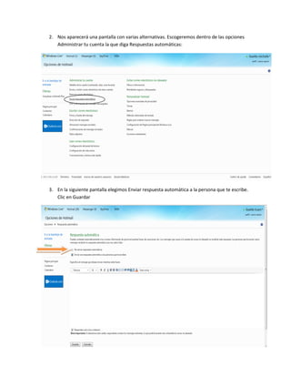 2. Nos aparecerá una pantalla con varias alternativas. Escogeremos dentro de las opciones
   Administrar tu cuenta la que diga Respuestas automáticas:




3. En la siguiente pantalla elegimos Enviar respuesta automática a la persona que te escribe.
   Clic en Guardar
 
