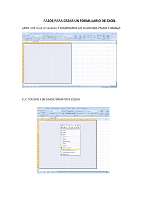 PASOS PARA CREAR UN FORMULARIO DE EXCEL
ABRIR UNA HOJA DE CALCULO Y SOMBREAMOS LAS CELDAS QUE VAMOS A UTILIZAR




CLIC DERECHO Y ELEGIMOS FORMATO DE CELDAS
 