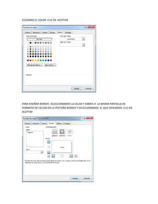 ELEGIMOS EL COLOR. CLIC EN ACEPTAR




PARA DISEÑAR BORDES SELECCIONAMOS LA CELDA Y VAMOS A LA MISMA PANTALLA DE
FORMATO DE CELDAS EN LA PESTAÑA BORDES Y SELECCIONAMOS EL QUE DESEAMOS. CLIC EN
ACEPTAR
 