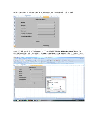 DE ESTA MANERA SE PRESENTARA EL FORMULARIO DE EXCEL SEGÚN LO EDITADO.




PARA EDITAR DATOS SELECCIONAMOS LA CELDA Y VAMOS AL MENU DATOS, DAMOS CLIC EN
VALIDACION DE DATOS LUEGO EN LA PESTAÑA CONFIGURACION Y EDITAMOS. CLIC EN ACEPTAR.
 
