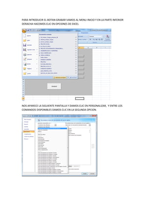 PARA INTRODUCIR EL BOTAN GRABAR VAMOS AL MENU INICIO Y EN LA PARTE INFERIOR
DERACHA HACEMOS CLIC EN OPCIONES DE EXCEL




NOS APARECE LA SIGUIENTE PANTALLA Y DAMOS CLIC EN PERSONALIZAR, Y ENTRE LOS
COMANDOS DISPONIBLES DAMOS CLIC EN LA SEGUNDA OPCION.
 